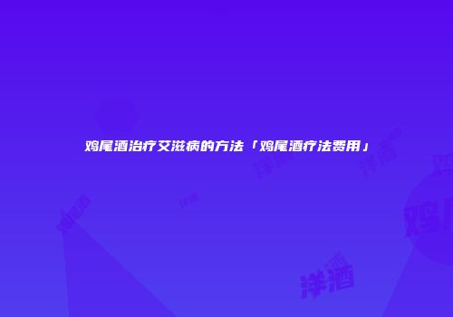 鸡尾酒治疗艾滋病的方法「鸡尾酒疗法费用」