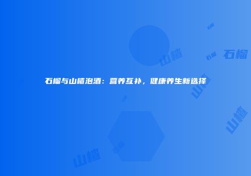 石榴与山楂泡酒：营养互补，健康养生新选择