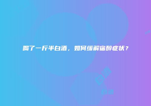 喝了一斤半白酒，如何缓解宿醉症状？