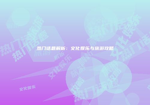 热门话题解析：文化娱乐与旅游攻略