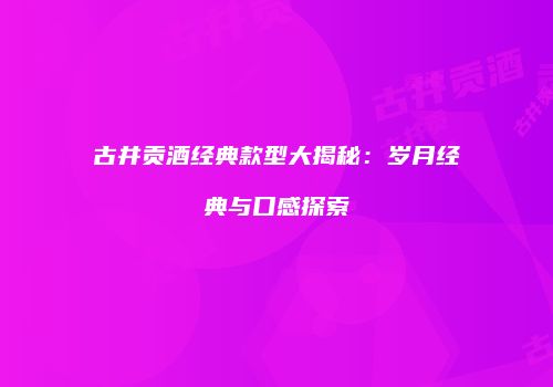 古井贡酒经典款型大揭秘：岁月经典与口感探索