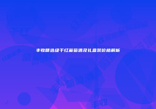 丰收精选级干红葡萄酒及礼盒装价格解析