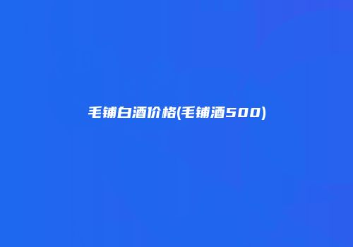 毛铺白酒价格(毛铺酒500)