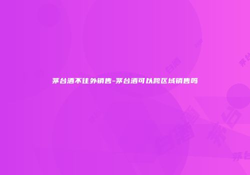 茅台酒不往外销售-茅台酒可以跨区域销售吗