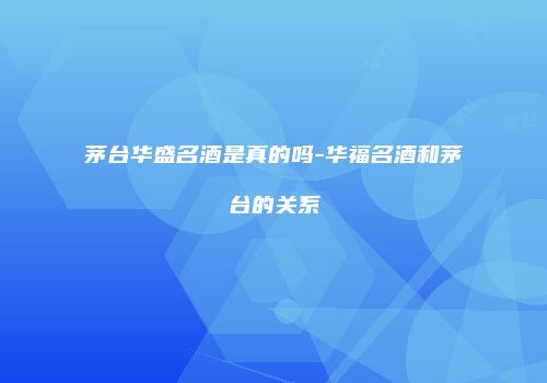 茅台华盛名酒是真的吗-华福名酒和茅台的关系