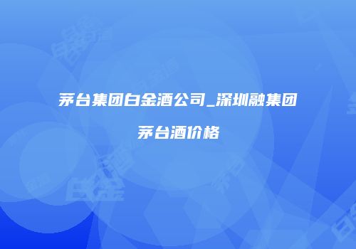 茅台集团白金酒公司_深圳融集团茅台酒价格