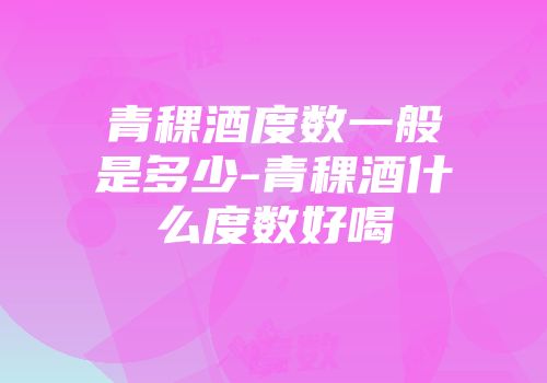 青稞酒度数一般是多少-青稞酒什么度数好喝