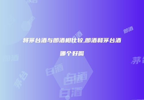 将茅台酒与郎酒相比较,郎酒和茅台酒哪个好喝
