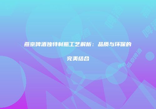 燕京啤酒独特制瓶工艺解析：品质与环保的完美结合