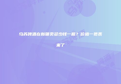 乌苏啤酒在新疆卖多少钱一瓶？价格一览表来了