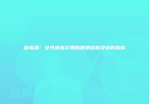 蓝莓酒：女性适宜饮用的健康佳酿及选购指南