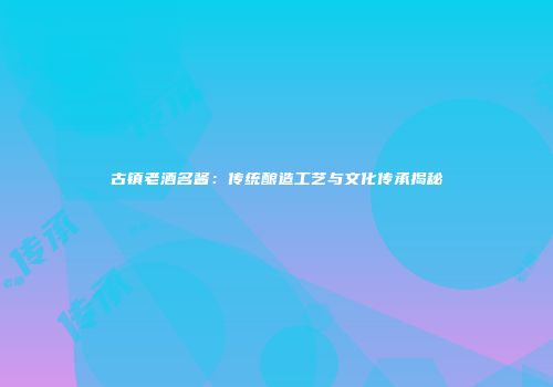 古镇老酒名酱：传统酿造工艺与文化传承揭秘