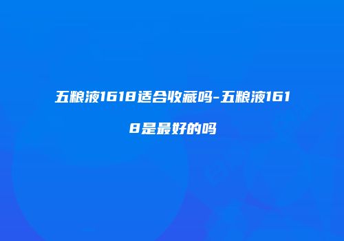 五粮液1618适合收藏吗-五粮液1618是最好的吗