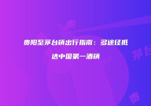 贵阳至茅台镇出行指南：多途径抵达中国第一酒镇