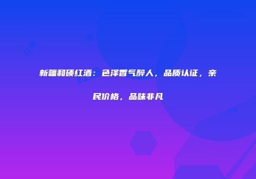 新疆和硕红酒：色泽香气醉人，品质认证，亲民价格，品味非凡