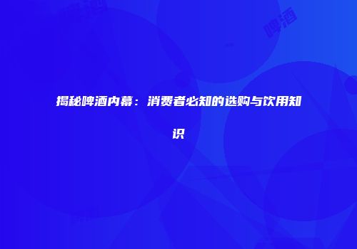 揭秘啤酒内幕：消费者必知的选购与饮用知识