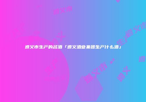 遵义市生产的名酒「遵义酒业集团生产什么酒」