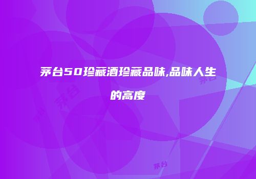 茅台50珍藏酒珍藏品味,品味人生的高度