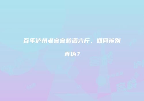 百年泸州老窖窖龄酒六斤，如何辨别真伪？