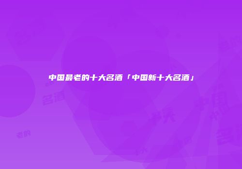 中国最老的十大名酒「中国新十大名酒」