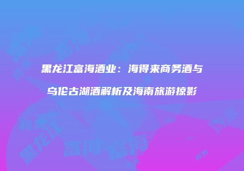 黑龙江富海酒业：海得来商务酒与乌伦古湖酒解析及海南旅游掠影