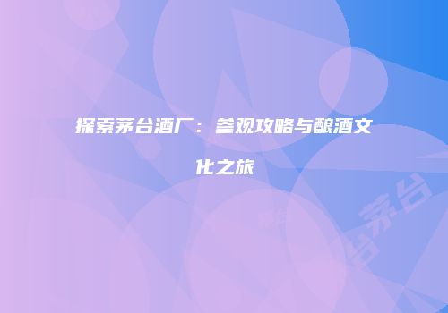 探索茅台酒厂：参观攻略与酿酒文化之旅