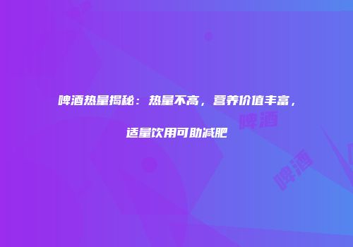 啤酒热量揭秘：热量不高，营养价值丰富，适量饮用可助减肥