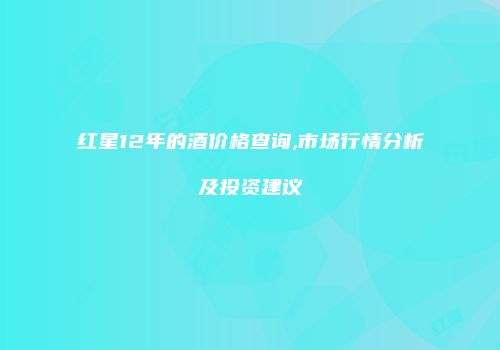 红星12年的酒价格查询,市场行情分析及投资建议