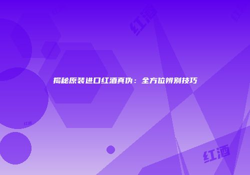揭秘原装进口红酒真伪：全方位辨别技巧
