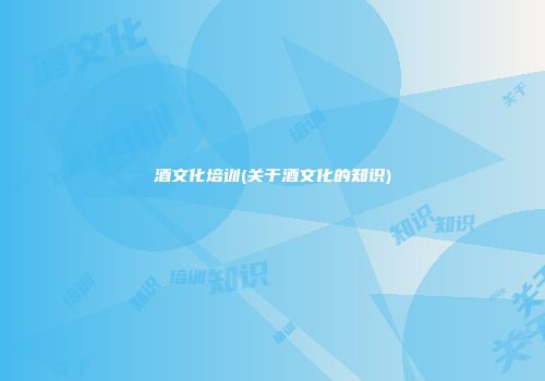酒文化培训(关于酒文化的知识)