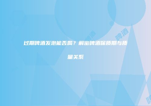 过期啤酒发泡能否喝？解密啤酒保质期与质量关系