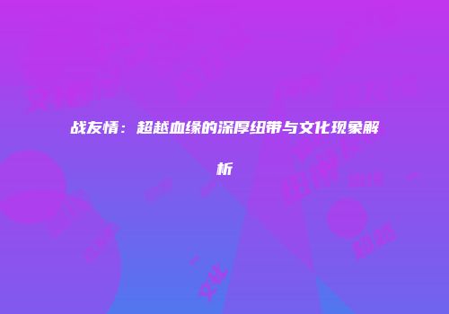 战友情：超越血缘的深厚纽带与文化现象解析