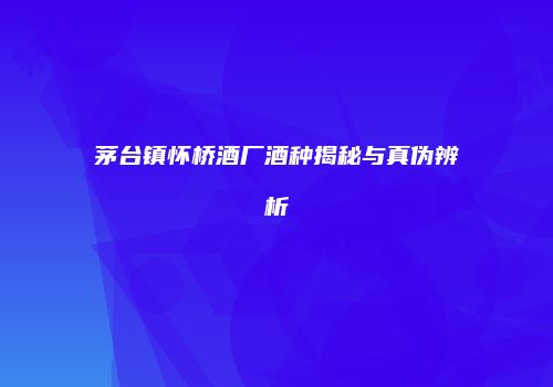 茅台镇怀桥酒厂酒种揭秘与真伪辨析