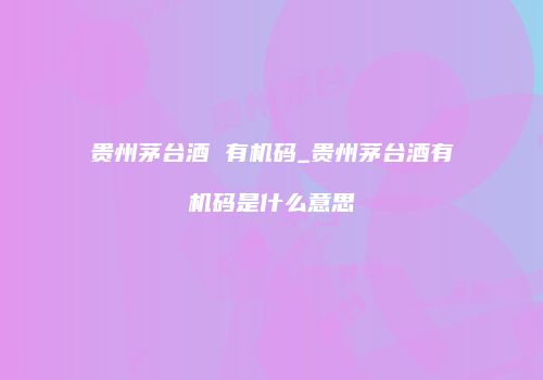 贵州茅台酒 有机码_贵州茅台酒有机码是什么意思