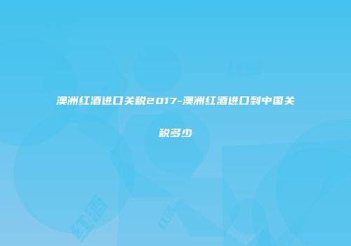 澳洲红酒进口关税2017-澳洲红酒进口到中国关税多少