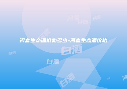 河套生态酒价格多少-河套生态酒价格