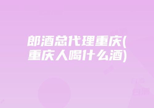 郎酒总代理重庆(重庆人喝什么酒)