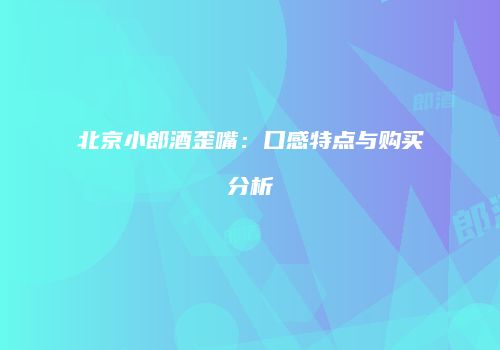 北京小郎酒歪嘴：口感特点与购买分析