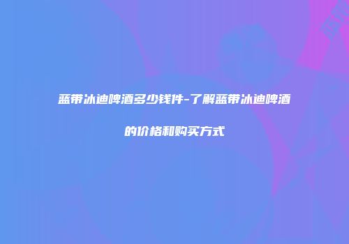 蓝带冰迪啤酒多少钱件-了解蓝带冰迪啤酒的价格和购买方式