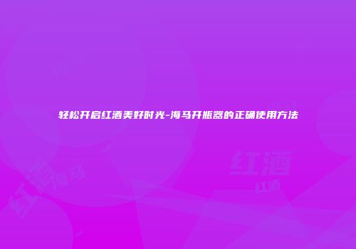 轻松开启红酒美好时光-海马开瓶器的正确使用方法