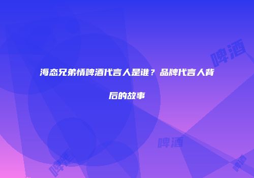 海态兄弟情啤酒代言人是谁？品牌代言人背后的故事