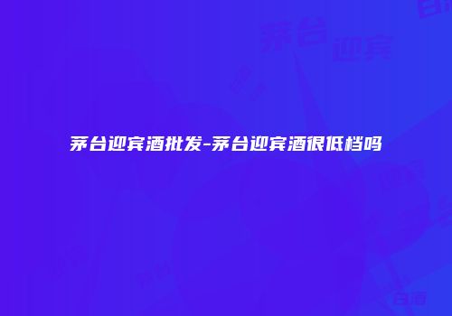 茅台迎宾酒批发-茅台迎宾酒很低档吗