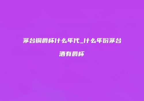 茅台铜爵杯什么年代_什么年份茅台酒有爵杯