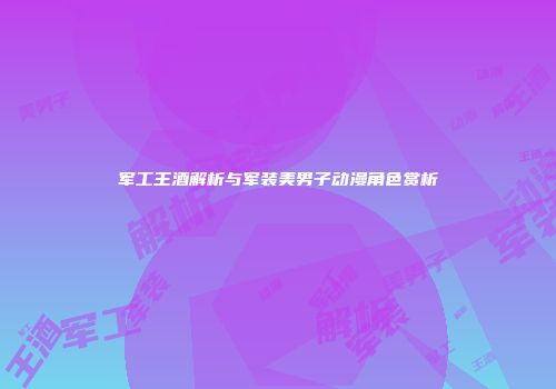 军工王酒解析与军装美男子动漫角色赏析