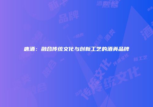 唐酒：融合传统文化与创新工艺的酒类品牌