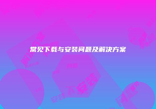 常见下载与安装问题及解决方案