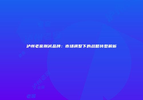 泸州老窖削减品牌：市场调整下的战略转型解析