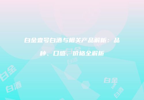 白金壹号白酒与相关产品解析：品种、口感、价格全解析