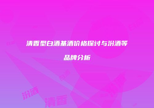 清香型白酒基酒价格探讨与汾酒等品牌分析
