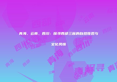 青海、云南、四川：探寻西部三省的自然奇观与文化风情